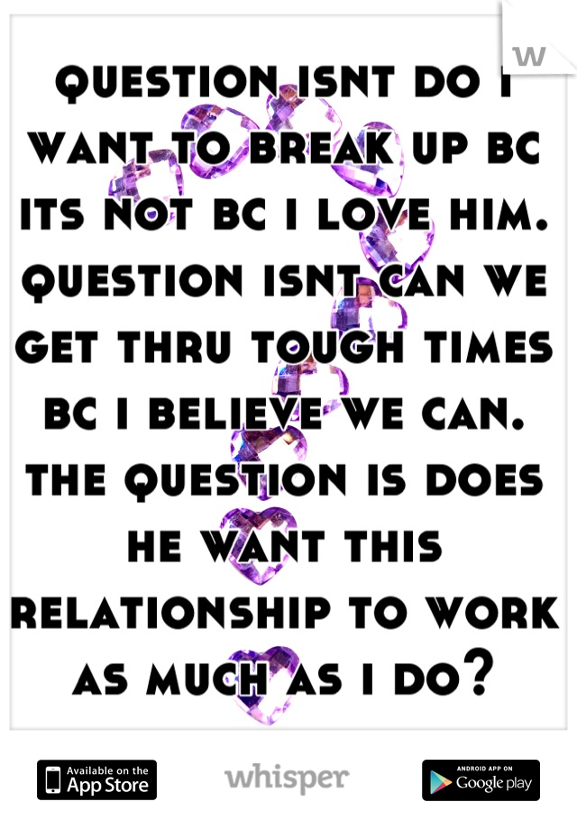 question isnt do i want to break up bc its not bc i love him. question isnt can we get thru tough times bc i believe we can. the question is does he want this relationship to work as much as i do?
