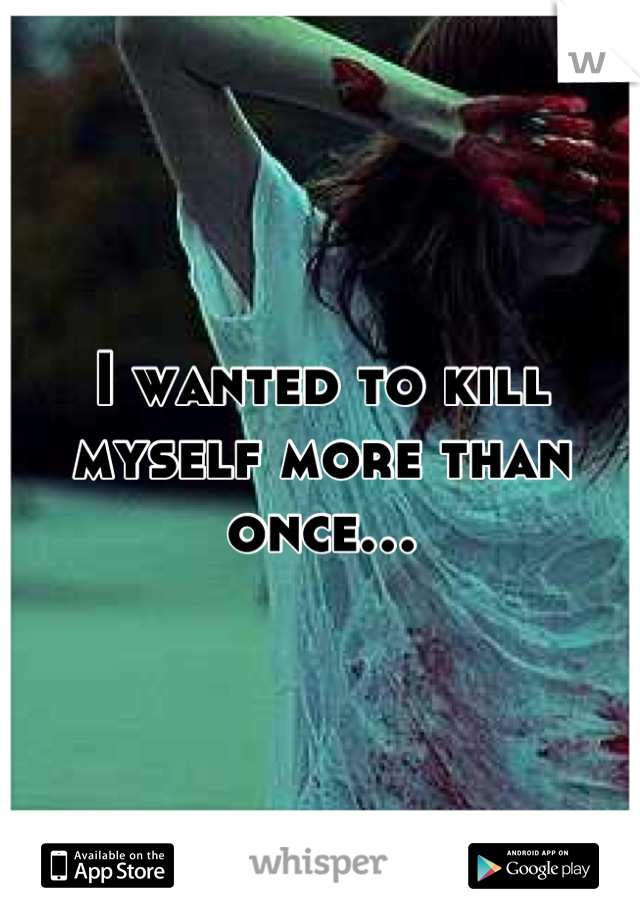 I wanted to kill myself more than once…