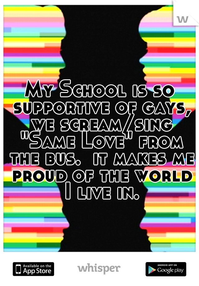 My School is so supportive of gays, we scream/sing "Same Love" from the bus.  it makes me proud of the world I live in.