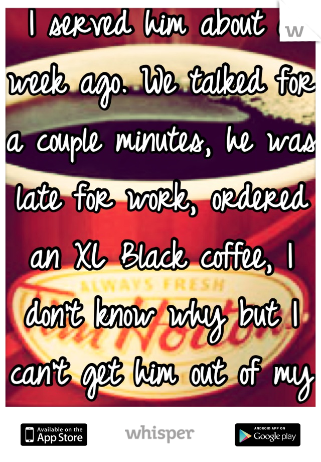 I served him about a week ago. We talked for a couple minutes, he was late for work, ordered an XL Black coffee, I don't know why but I can't get him out of my mind since... 