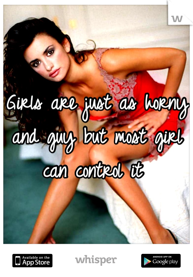Girls are just as horny and guy but most girl can control it 