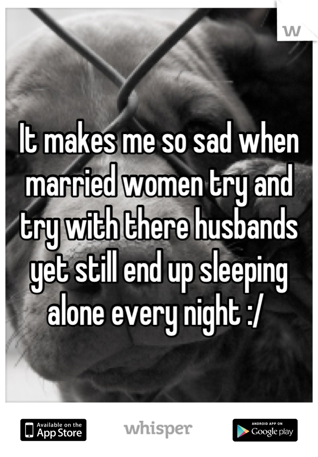 It makes me so sad when married women try and try with there husbands yet still end up sleeping alone every night :/ 