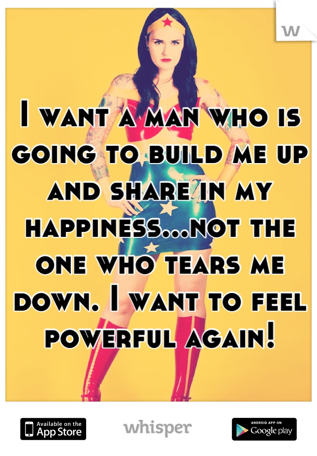 I want a man who is going to build me up and share in my happiness...not the one who tears me down. I want to feel powerful again!