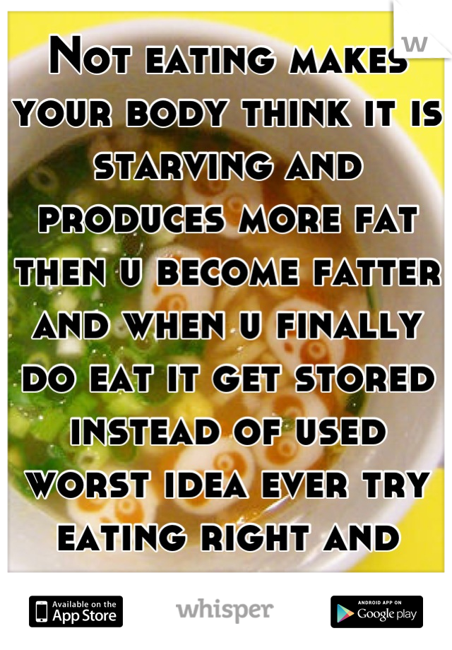 Not eating makes your body think it is starving and produces more fat then u become fatter and when u finally do eat it get stored instead of used worst idea ever try eating right and exercise