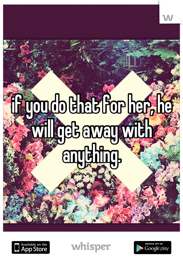if you do that for her, he will get away with anything.