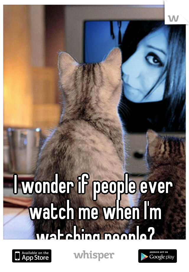 I wonder if people ever watch me when I'm watching people?