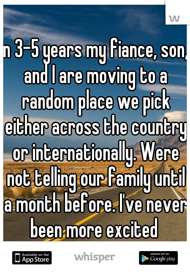 In 3-5 years my fiance, son, and I are moving to a random place we pick either across the country or internationally. Were not telling our family until a month before. I've never been more excited 