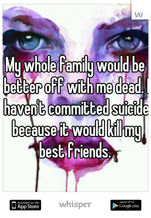 My whole family would be better off with me dead. I haven't committed suicide because it would kill my best friends. 