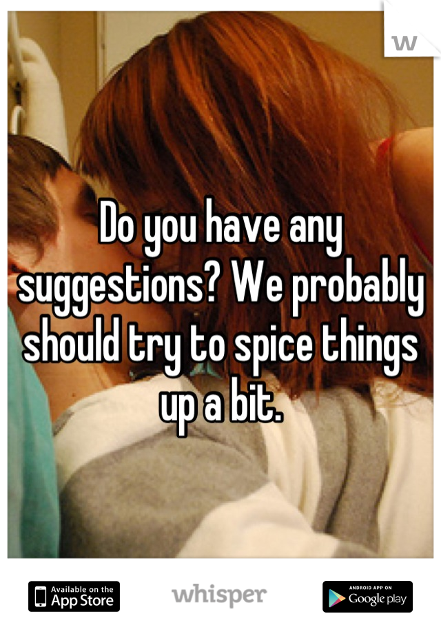 Do you have any suggestions? We probably should try to spice things up a bit.