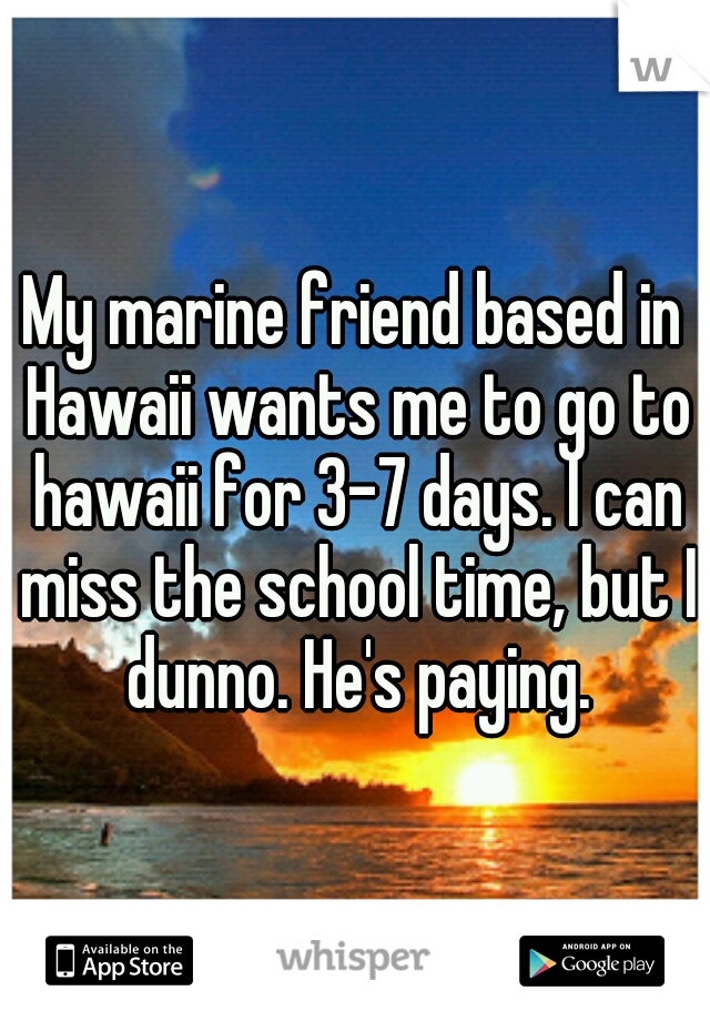 My marine friend based in Hawaii wants me to go to hawaii for 3-7 days. I can miss the school time, but I dunno. He's paying.