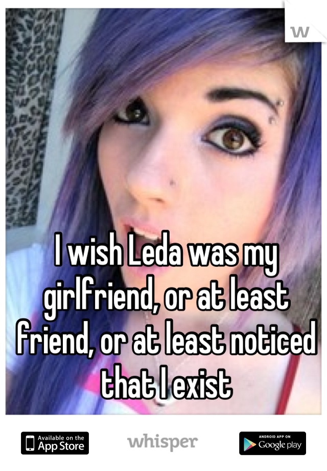 I wish Leda was my girlfriend, or at least friend, or at least noticed that I exist