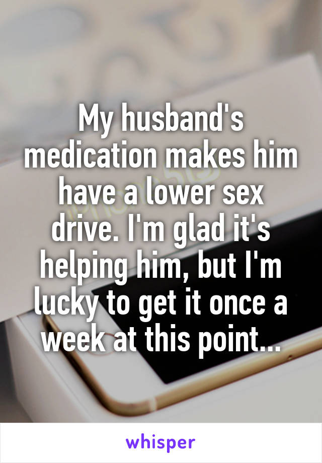 My husband's medication makes him have a lower sex drive. I'm glad it's helping him, but I'm lucky to get it once a week at this point...