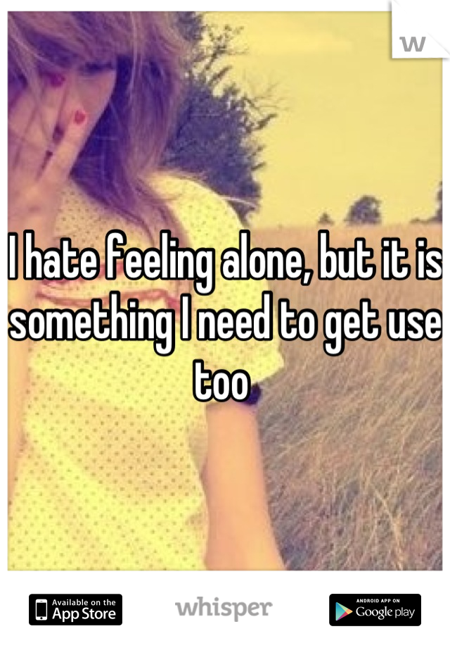 I hate feeling alone, but it is something I need to get use too 
