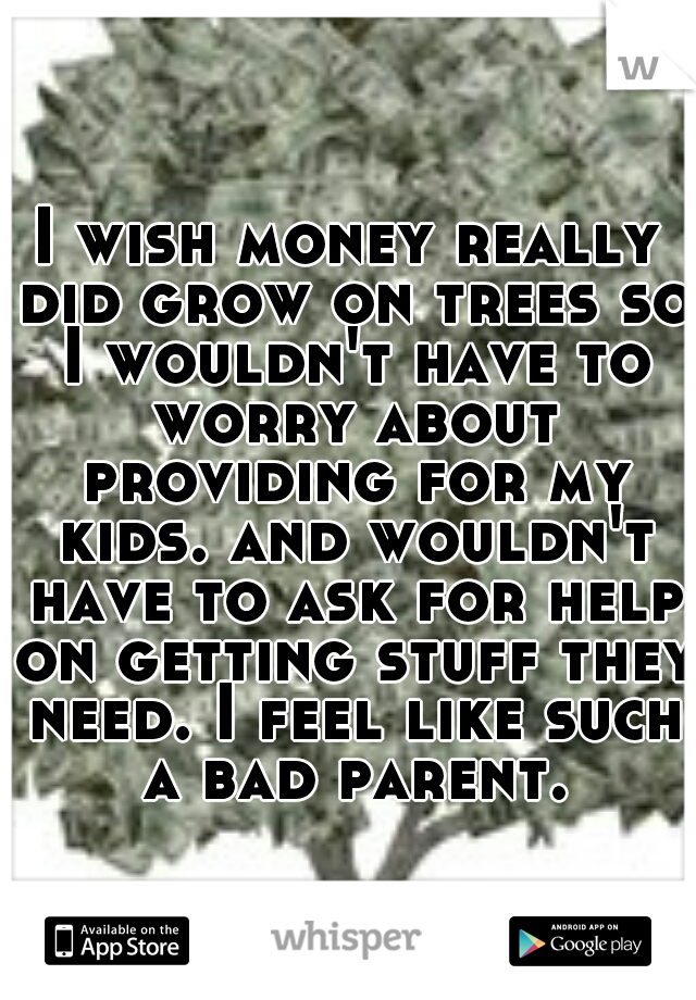 I wish money really did grow on trees so I wouldn't have to worry about providing for my kids. and wouldn't have to ask for help on getting stuff they need. I feel like such a bad parent.