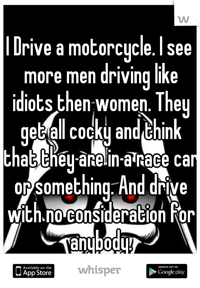 I Drive a motorcycle. I see more men driving like idiots then women. They get all cocky and think that they are in a race car or something. And drive with no consideration for anybody.