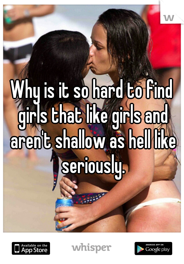 Why is it so hard to find girls that like girls and aren't shallow as hell like seriously.