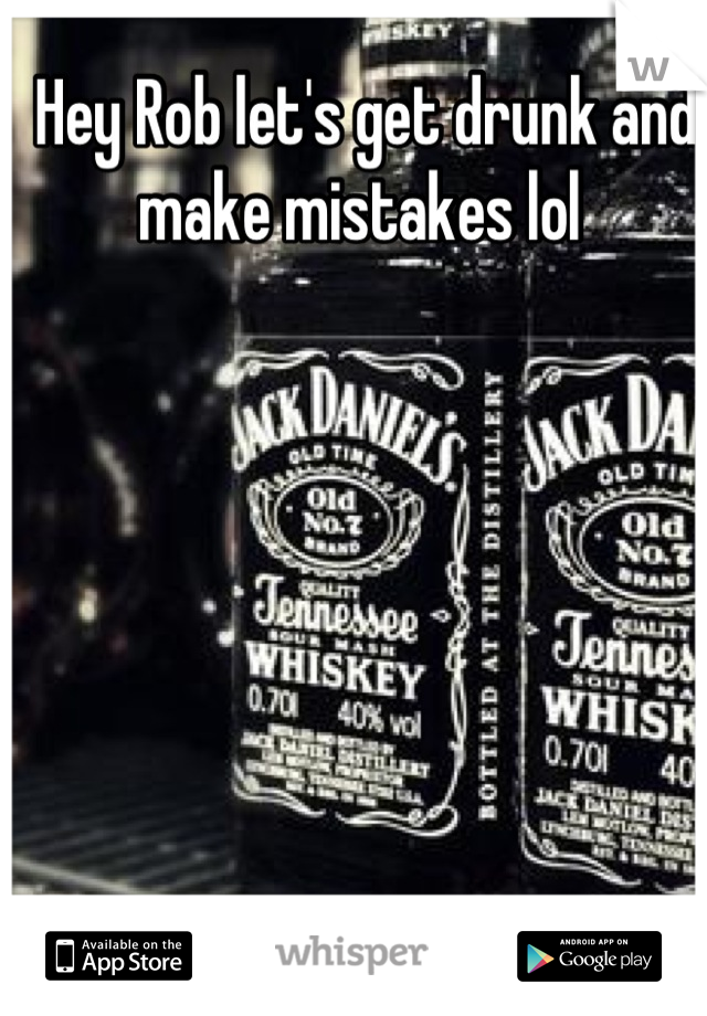 Hey Rob let's get drunk and make mistakes lol 
