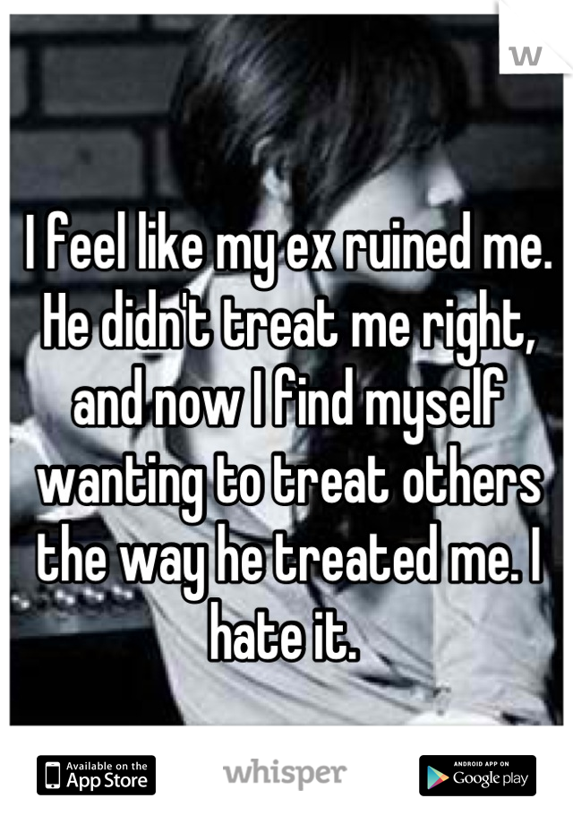 I feel like my ex ruined me. He didn't treat me right, and now I find myself wanting to treat others the way he treated me. I hate it. 