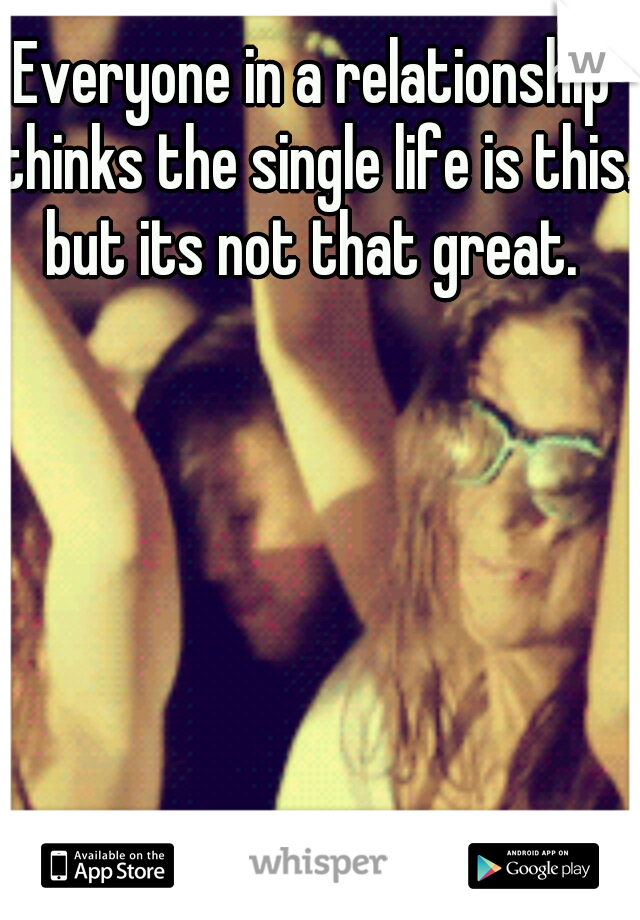 Everyone in a relationship thinks the single life is this. but its not that great. 