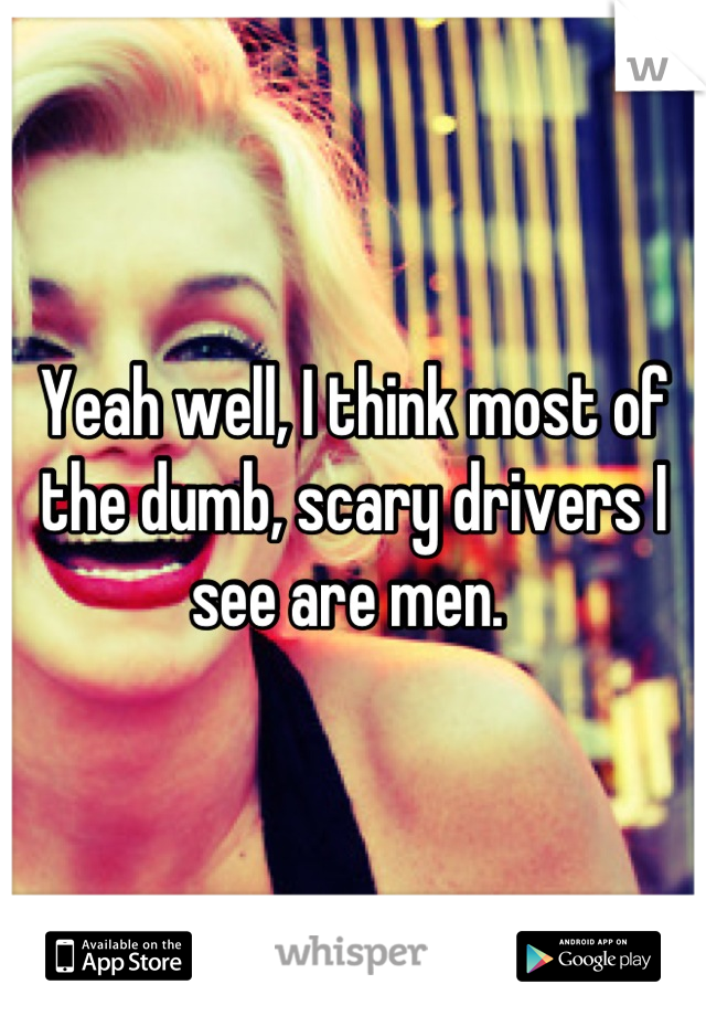 Yeah well, I think most of the dumb, scary drivers I see are men. 