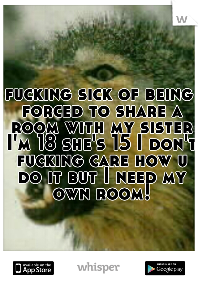 fucking sick of being forced to share a room with my sister I'm 18 she's 15 I don't fucking care how u do it but I need my own room!