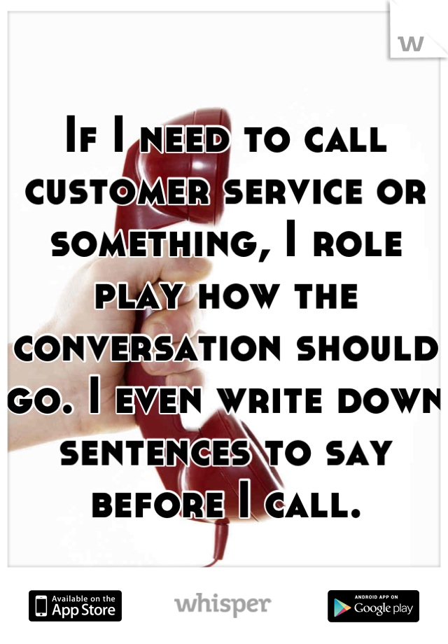 If I need to call customer service or something, I role play how the conversation should go. I even write down sentences to say before I call.