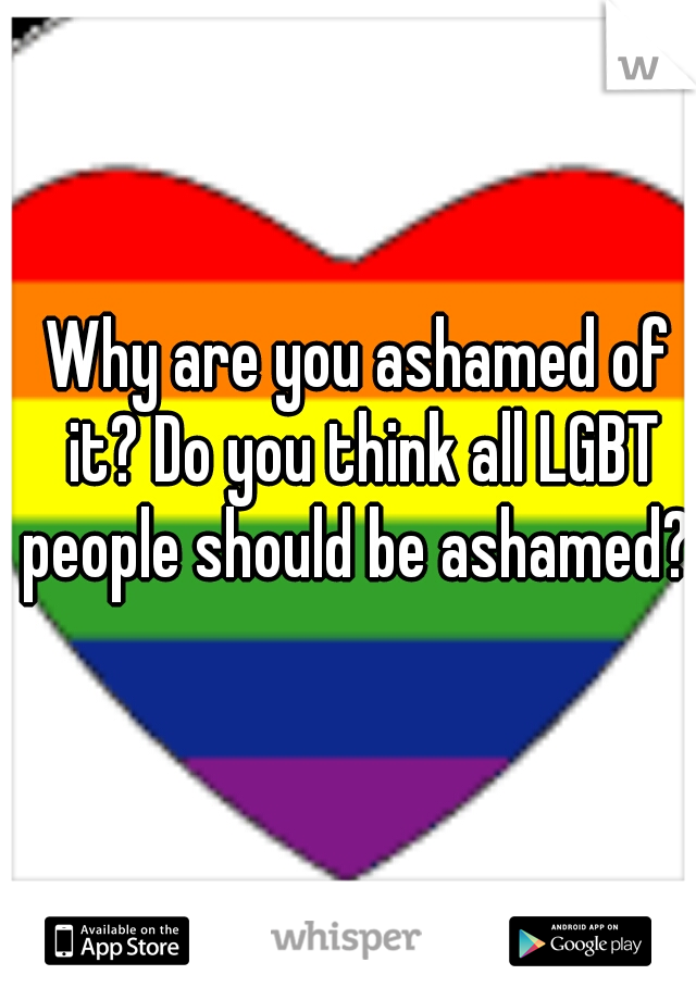 Why are you ashamed of it? Do you think all LGBT people should be ashamed? 