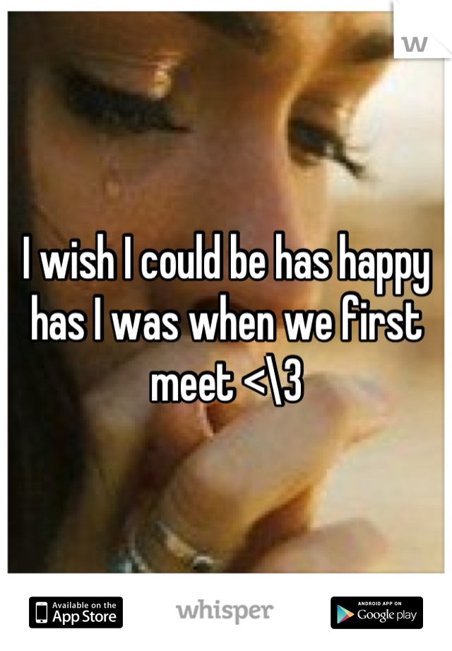 I wish I could be has happy has I was when we first meet <\3