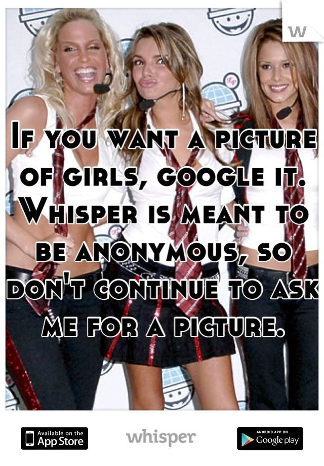 If you want a picture of girls, google it.
Whisper is meant to be anonymous, so don't continue to ask me for a picture.