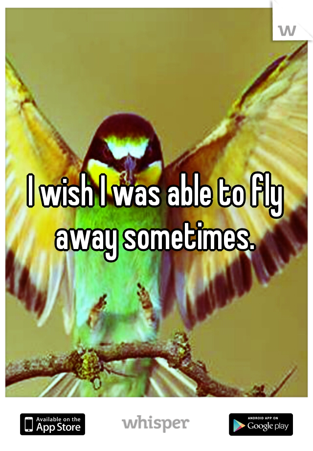I wish I was able to fly away sometimes. 