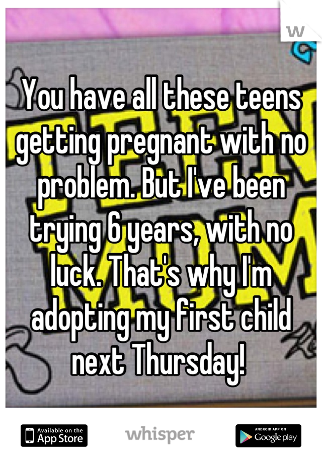 You have all these teens getting pregnant with no problem. But I've been trying 6 years, with no luck. That's why I'm adopting my first child next Thursday! 