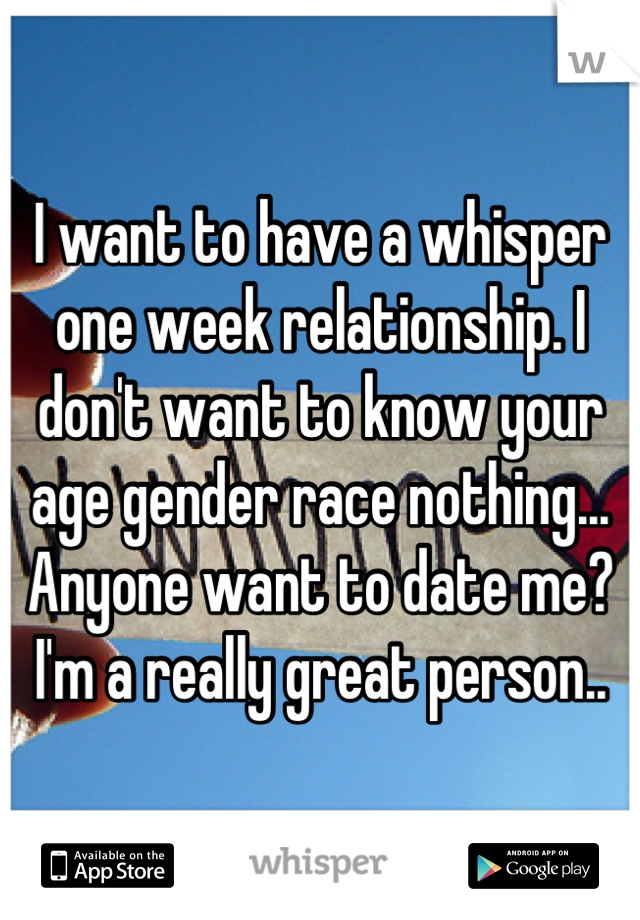 I want to have a whisper one week relationship. I don't want to know your age gender race nothing... Anyone want to date me? I'm a really great person..