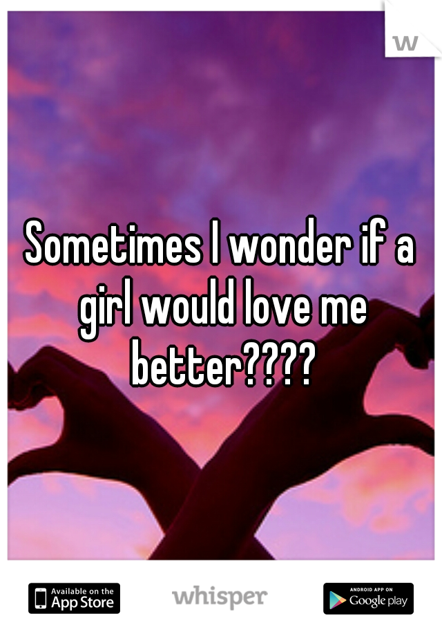 Sometimes I wonder if a girl would love me better????