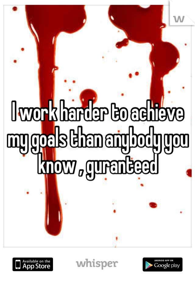 I work harder to achieve my goals than anybody you know , guranteed