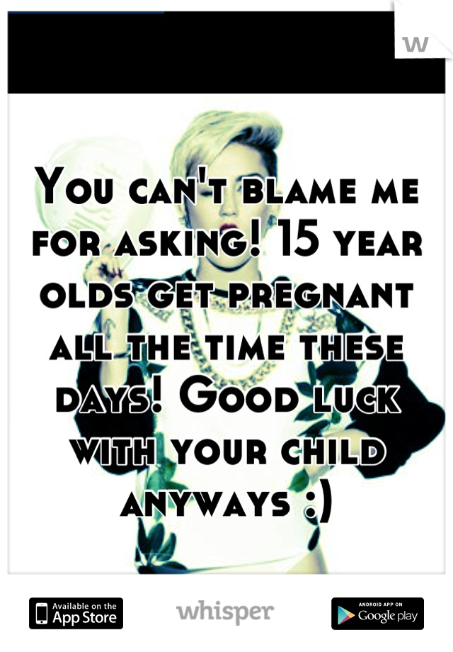 You can't blame me for asking! 15 year olds get pregnant all the time these days! Good luck with your child anyways :)