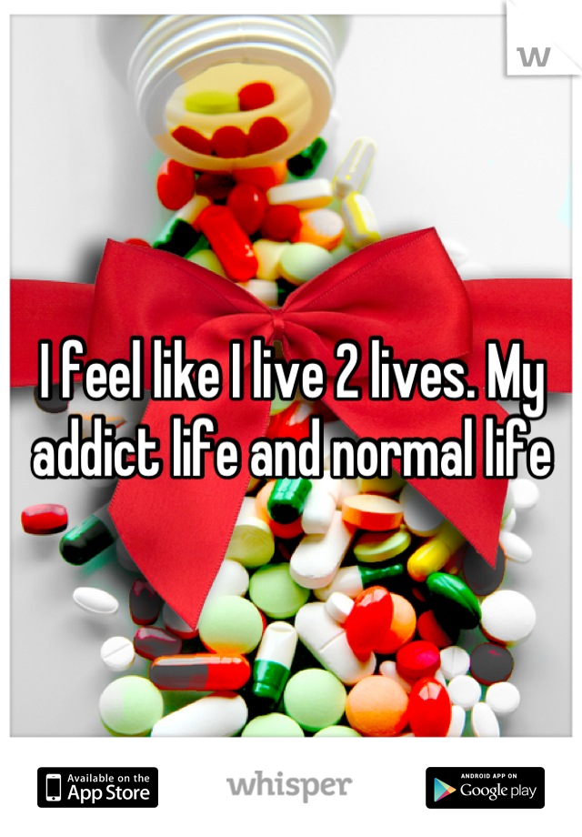 I feel like I live 2 lives. My addict life and normal life