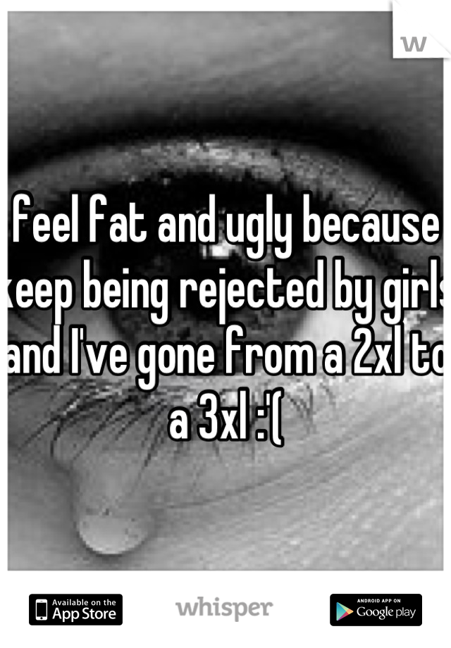 I feel fat and ugly because I keep being rejected by girls and I've gone from a 2xl to a 3xl :'(