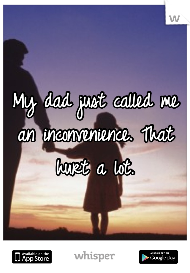 My dad just called me an inconvenience. That hurt a lot.