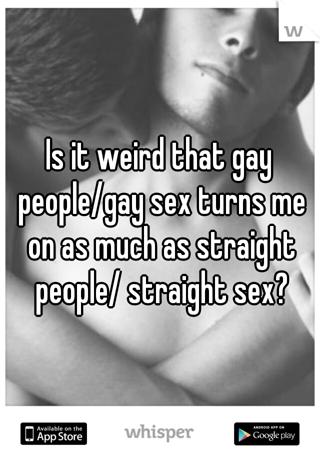 Is it weird that gay people/gay sex turns me on as much as straight people/ straight sex?