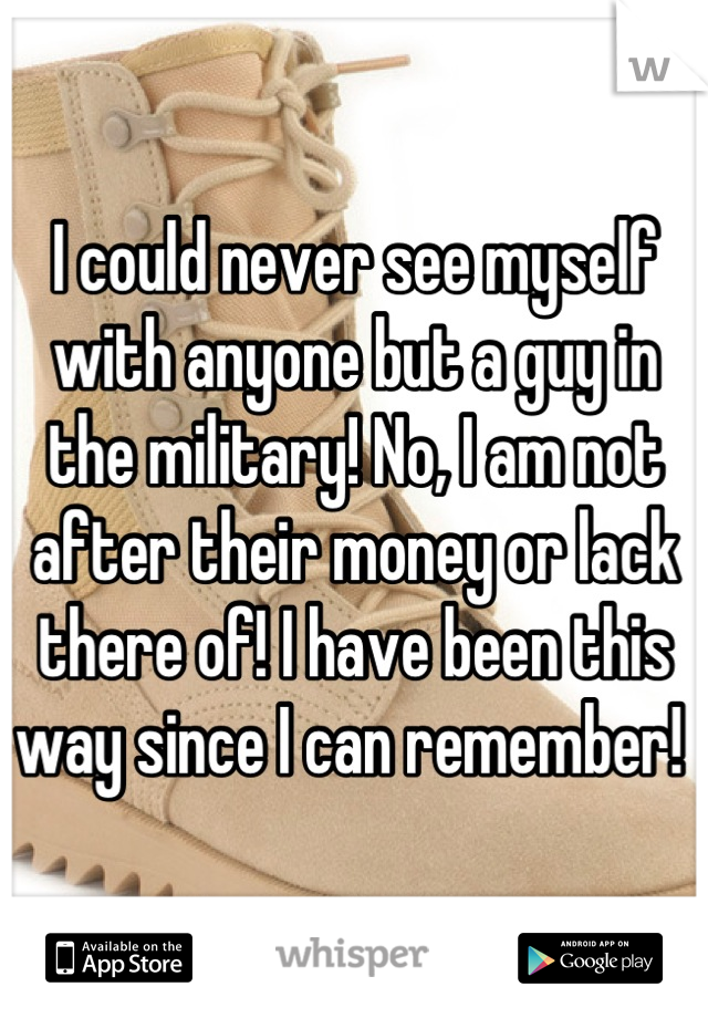 I could never see myself with anyone but a guy in the military! No, I am not after their money or lack there of! I have been this way since I can remember! 