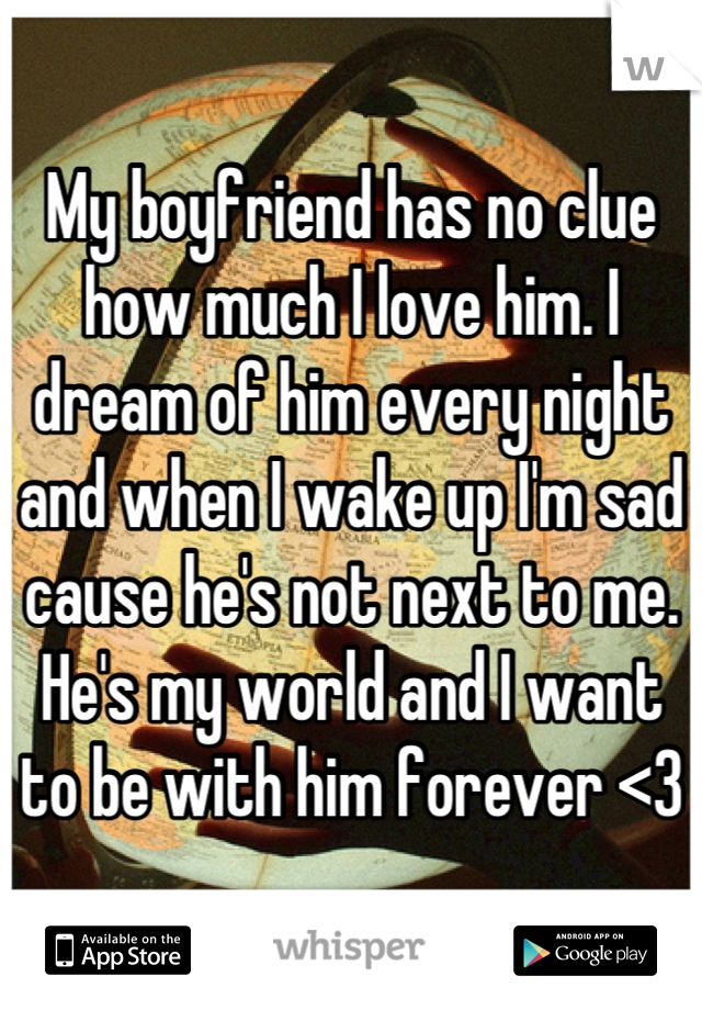 My boyfriend has no clue how much I love him. I dream of him every night and when I wake up I'm sad cause he's not next to me. He's my world and I want to be with him forever <3