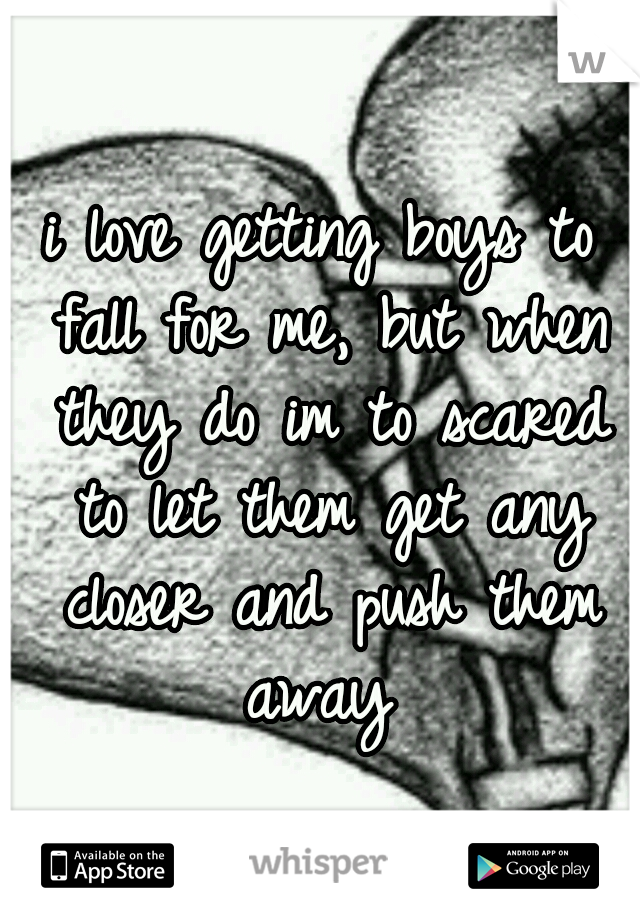 i love getting boys to fall for me, but when they do im to scared to let them get any closer and push them away 