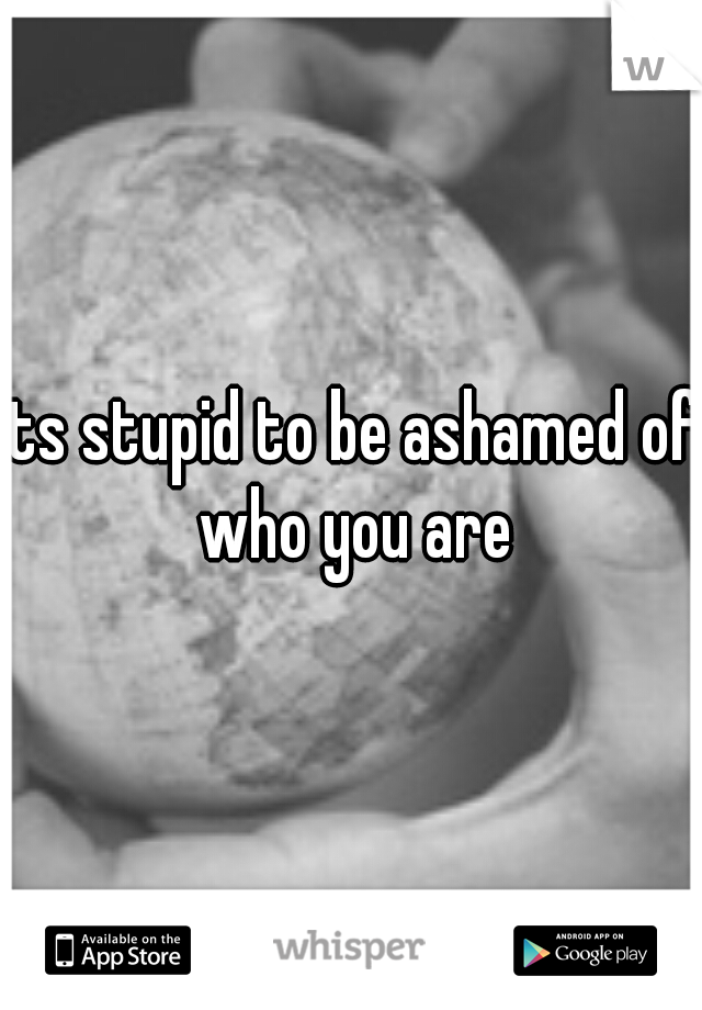 Its stupid to be ashamed of who you are