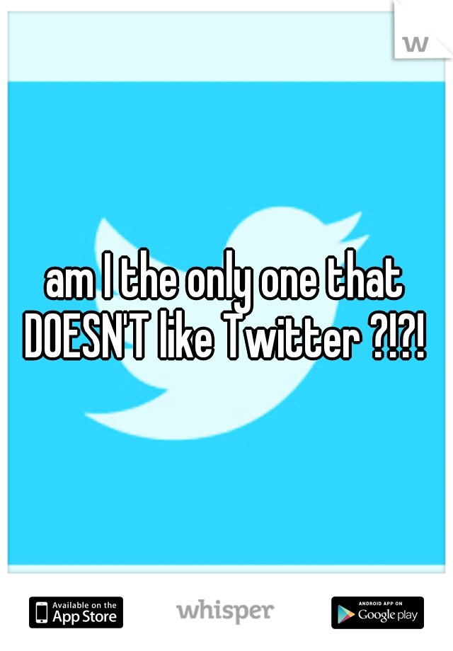 am I the only one that DOESN'T like Twitter ?!?! 