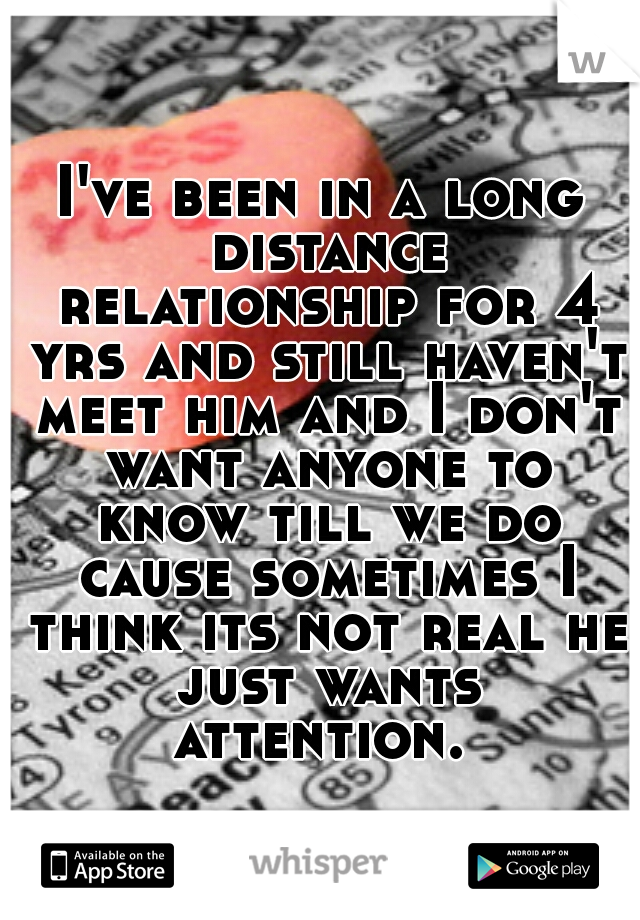 I've been in a long distance relationship for 4 yrs and still haven't meet him and I don't want anyone to know till we do cause sometimes I think its not real he just wants attention. 