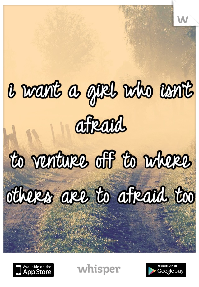 i want a girl who isn't afraid 
to venture off to where 
others are to afraid too