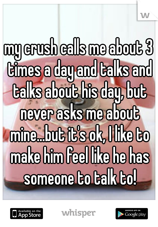 my crush calls me about 3 times a day and talks and talks about his day, but never asks me about mine...but it's ok, I like to make him feel like he has someone to talk to!