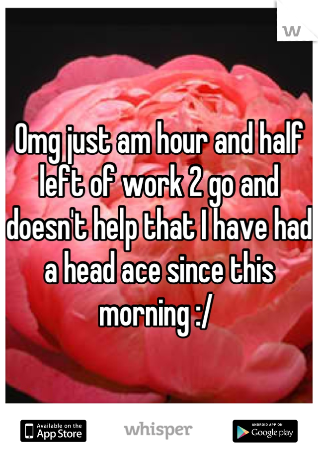 Omg just am hour and half left of work 2 go and doesn't help that I have had a head ace since this morning :/ 