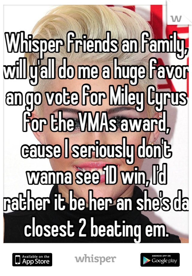 Whisper friends an family, will y'all do me a huge favor an go vote for Miley Cyrus for the VMAs award, cause I seriously don't wanna see 1D win, I'd rather it be her an she's da closest 2 beating em.