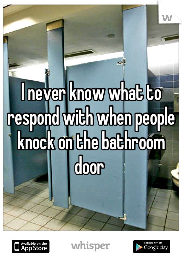 I never know what to respond with when people knock on the bathroom door 
